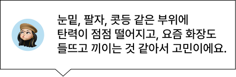 눈밑, 팔자, 콧등 같은 부위에 탄력이 점점 떨어지고, 요즘 화장도 들뜨고 끼이는 것 같아서 고민이에요.