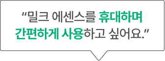 “밀크 에센스를 휴대하며 간편하게 사용하고 싶어요.”
