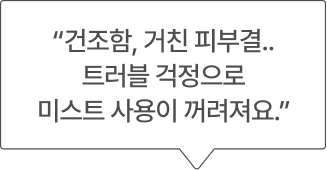 “건조함, 거친 피부결.. 트러블 걱정으로 미스트 사용이 꺼려져요.”