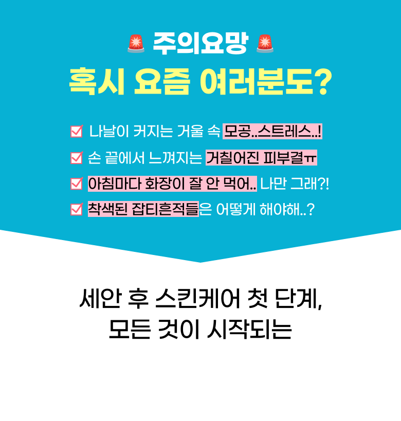 주의요망 혹시 요즘 여러분도? 나날이 커지는 거울 속 모공..스트레스..! 손 끝에서 느껴지는 거칠어진 피부결ㅠ 아침마다 화장이 잘 안 먹어.. 나만 그래?! 착색된 잡티흔적들은 어떻게 해야해..? 세안 후 스킨케어 첫 단계, 모든 것이 시작되는