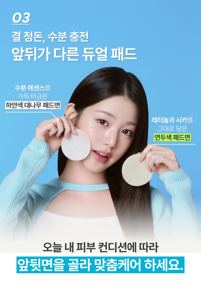 03 결 정돈, 수분 충전 앞뒤가 다른 듀얼 패드 수분 에센스를 가득 머금은 하얀색 대나무 패드면  레티놀과 시카를 그대로 담은 연두색 패드면 오늘 내 피부 컨디션에 따라 앞뒷면을 골라 맞춤케어 하세요.